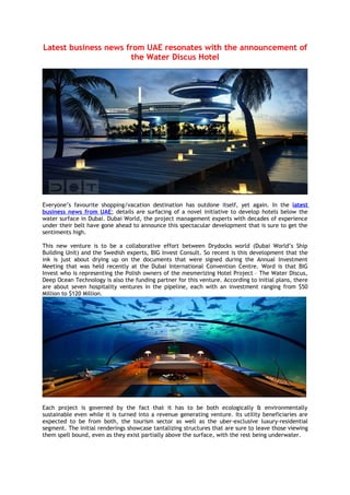 Latest business news from UAE resonates with the announcement of
                      the Water Discus Hotel




Everyone’s favourite shopping/vacation destination has outdone itself, yet again. In the latest
business news from UAE; details are surfacing of a novel initiative to develop hotels below the
water surface in Dubai. Dubai World, the project management experts with decades of experience
under their belt have gone ahead to announce this spectacular development that is sure to get the
sentiments high.

This new venture is to be a collaborative effort between Drydocks world (Dubai World’s Ship
Building Unit) and the Swedish experts, BIG Invest Consult. So recent is this development that the
ink is just about drying up on the documents that were signed during the Annual Investment
Meeting that was held recently at the Dubai International Convention Centre. Word is that BIG
Invest who is representing the Polish owners of the mesmerizing Hotel Project – The Water Discus,
Deep Ocean Technology is also the funding partner for this venture. According to initial plans, there
are about seven hospitality ventures in the pipeline, each with an investment ranging from $50
Million to $120 Million.




Each project is governed by the fact that it has to be both ecologically & environmentally
sustainable even while it is turned into a revenue generating venture. Its utility beneficiaries are
expected to be from both, the tourism sector as well as the uber-exclusive luxury-residential
segment. The initial renderings showcase tantalizing structures that are sure to leave those viewing
them spell bound, even as they exist partially above the surface, with the rest being underwater.
 