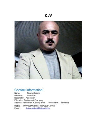 c.v
Contact information:
Name: Nawraz Salem
D.O.Birth: 11/9/1970
Nationality: Palestinian
Education: Bachelor of Pharmacy
Address: Palestinian Authority area West Bank Ramallah
Mobile : 00972584478058, 00970598478058
Email : d-ph-n-salem@hotmail.com
 