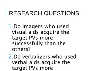 RESEARCH QUESTIONS
1.Do imagers who used
visual aids acquire the
target PVs more
successfully than the
others?
2.Do verbalizers who used
verbal aids acquire the
target PVs more
 