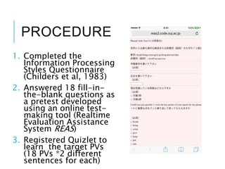 PROCEDURE
1. Completed the
Information Processing
Styles Questionnaire
(Childers et al, 1983)
2. Answered 18 fill-in-
the-blank questions as
a pretest developed
using an online test-
making tool (Realtime
Evaluation Assistance
System REAS)
3. Registered Quizlet to
learn the target PVs
(18 PVs *2 different
sentences for each)
 