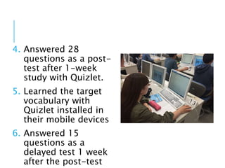 4. Answered 28
questions as a post-
test after 1-week
study with Quizlet.
5. Learned the target
vocabulary with
Quizlet installed in
their mobile devices
6. Answered 15
questions as a
delayed test 1 week
after the post-test
 