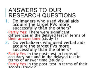 ANSWERS TO OUR
RESEARCH QUESTIONS
1. Do imagers who used visual aids
acquire the target PVs more
successfully than the others?
Partly Yes: There were significant
differences in the delayed test in terms of
their answer time (study 1)
2. Do verbalizers who used verbal aids
acquire the target PVs more
successfully than the others?
Partly Yes in the post-test in terms of
accuracy rate and in the delayed test in
terms of answer time (study1)
Partly Yes in the post-test in terms of their
 