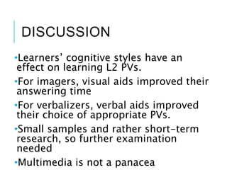 DISCUSSION
•Learners’ cognitive styles have an
effect on learning L2 PVs.
•For imagers, visual aids improved their
answering time
•For verbalizers, verbal aids improved
their choice of appropriate PVs.
•Small samples and rather short-term
research, so further examination
needed
•Multimedia is not a panacea
 