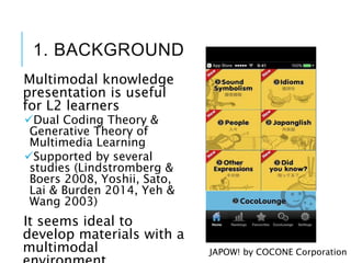 1. BACKGROUND
Multimodal knowledge
presentation is useful
for L2 learners
Dual Coding Theory &
Generative Theory of
Multimedia Learning
Supported by several
studies (Lindstromberg &
Boers 2008, Yoshii, Sato,
Lai & Burden 2014, Yeh &
Wang 2003)
It seems ideal to
develop materials with a
multimodal JAPOW! by COCONE Corporation
 