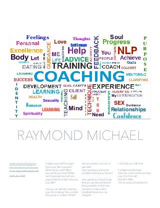 www.rmcacoaching.com
https://www.linkedin.com/in/nlpmaster
rmca.coaching@facebook.com
(909)-437-9989
Imagine yourself ﬁve years
from now. Got a picture?
What do you see? What
sounds do you hear? What
are the people around you
saying? What’s it like? How do
you feel?
Are you ok with the direction
your life is taking? Do you feel
like you’re in control of that?
Are you scared, anxious or
worried?
How would you like to be
conﬁdent about your future?
How would you like to know
that you are doing the best
thing possible, at this very
moment, to assure the
brightest future you can
imagine?
I can help you with that.
I’m Raymond Michael.
Give me a call and let me help
you. It’s a free call:
909 437 9989
It’s my personal cell phone.
RAYMOND MICHAEL
Love
SEXRomance
Relationships
I
D
E
N
T
I
T
Y
P
U
R
P
O
S
E
Self Image
Sexuality
Spirituality
ThoughtsFeelings
Confidence
Self
R
E
S
p
E
C
T
LEARNING
Y
O
U
Need
My
Guidance
Body
Soul
Mind
 