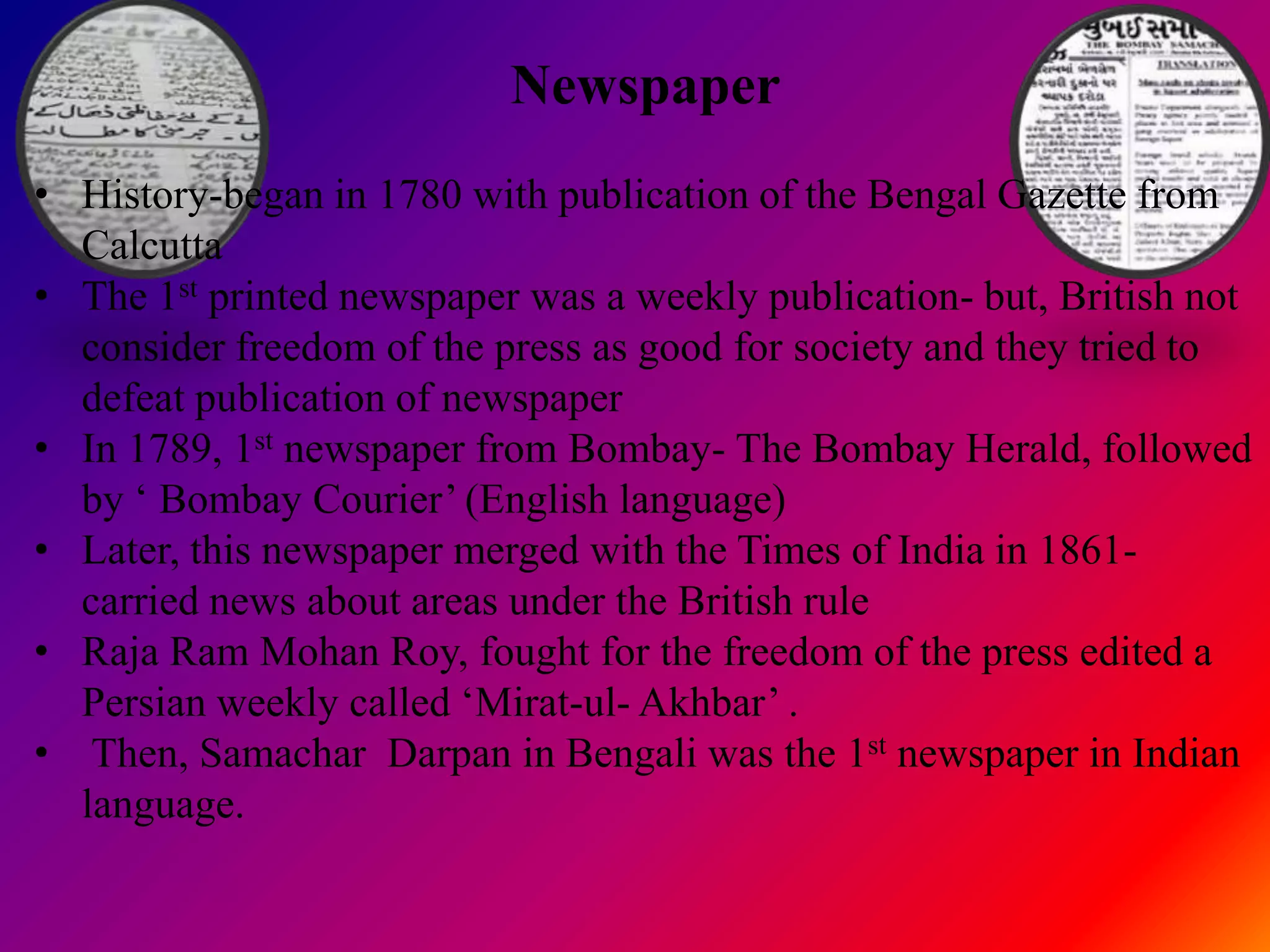 Newspaper
• History-began in 1780 with publication of the Bengal Gazette from
  Calcutta
• The 1st printed newspaper was a weekly publication- but, British not
  consider freedom of the press as good for society and they tried to
  defeat publication of newspaper
• In 1789, 1st newspaper from Bombay- The Bombay Herald, followed
  by „ Bombay Courier‟ (English language)
• Later, this newspaper merged with the Times of India in 1861-
  carried news about areas under the British rule
• Raja Ram Mohan Roy, fought for the freedom of the press edited a
  Persian weekly called „Mirat-ul- Akhbar‟ .
• Then, Samachar Darpan in Bengali was the 1st newspaper in Indian
  language.
 