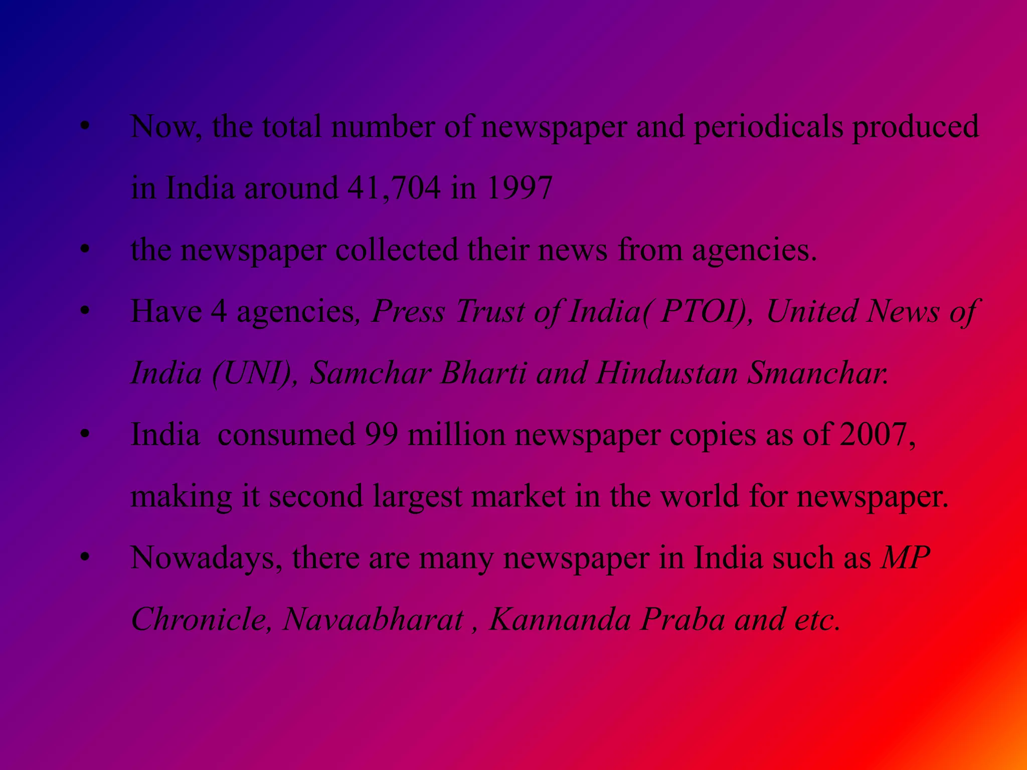 •   Now, the total number of newspaper and periodicals produced
    in India around 41,704 in 1997
•   the newspaper collected their news from agencies.
•   Have 4 agencies, Press Trust of India( PTOI), United News of
    India (UNI), Samchar Bharti and Hindustan Smanchar.
•   India consumed 99 million newspaper copies as of 2007,
    making it second largest market in the world for newspaper.
•   Nowadays, there are many newspaper in India such as MP
    Chronicle, Navaabharat , Kannanda Praba and etc.
 