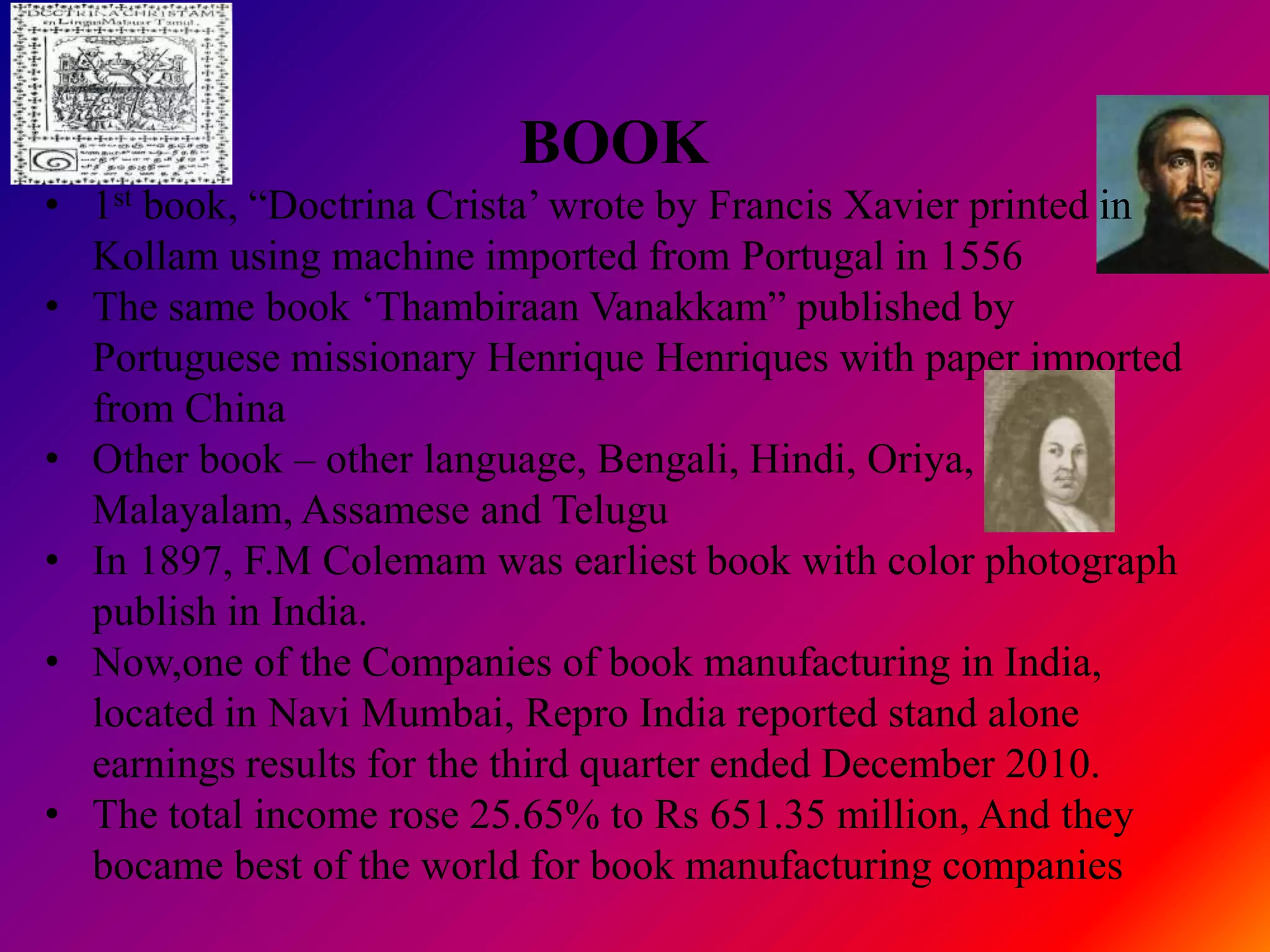BOOK
• 1st book, “Doctrina Crista‟ wrote by Francis Xavier printed in
  Kollam using machine imported from Portugal in 1556
• The same book „Thambiraan Vanakkam” published by
  Portuguese missionary Henrique Henriques with paper imported
  from China
• Other book – other language, Bengali, Hindi, Oriya,
  Malayalam, Assamese and Telugu
• In 1897, F.M Colemam was earliest book with color photograph
  publish in India.
• Now,one of the Companies of book manufacturing in India,
  located in Navi Mumbai, Repro India reported stand alone
  earnings results for the third quarter ended December 2010.
• The total income rose 25.65% to Rs 651.35 million, And they
  bocame best of the world for book manufacturing companies
 