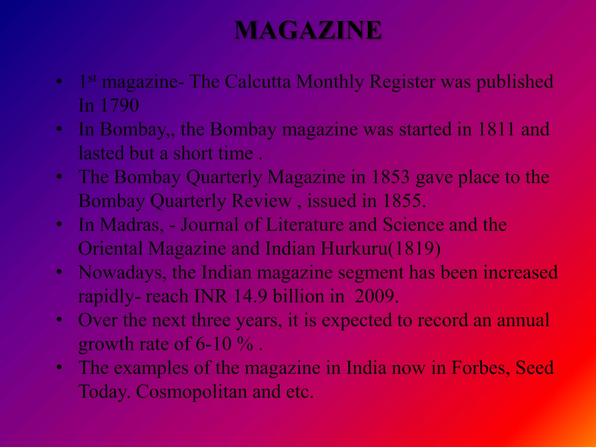 MAGAZINE
• 1st magazine- The Calcutta Monthly Register was published
  In 1790
• In Bombay,, the Bombay magazine was started in 1811 and
  lasted but a short time .
• The Bombay Quarterly Magazine in 1853 gave place to the
  Bombay Quarterly Review , issued in 1855.
• In Madras, - Journal of Literature and Science and the
  Oriental Magazine and Indian Hurkuru(1819)
• Nowadays, the Indian magazine segment has been increased
  rapidly- reach INR 14.9 billion in 2009.
• Over the next three years, it is expected to record an annual
  growth rate of 6-10 % .
• The examples of the magazine in India now in Forbes, Seed
  Today. Cosmopolitan and etc.
 