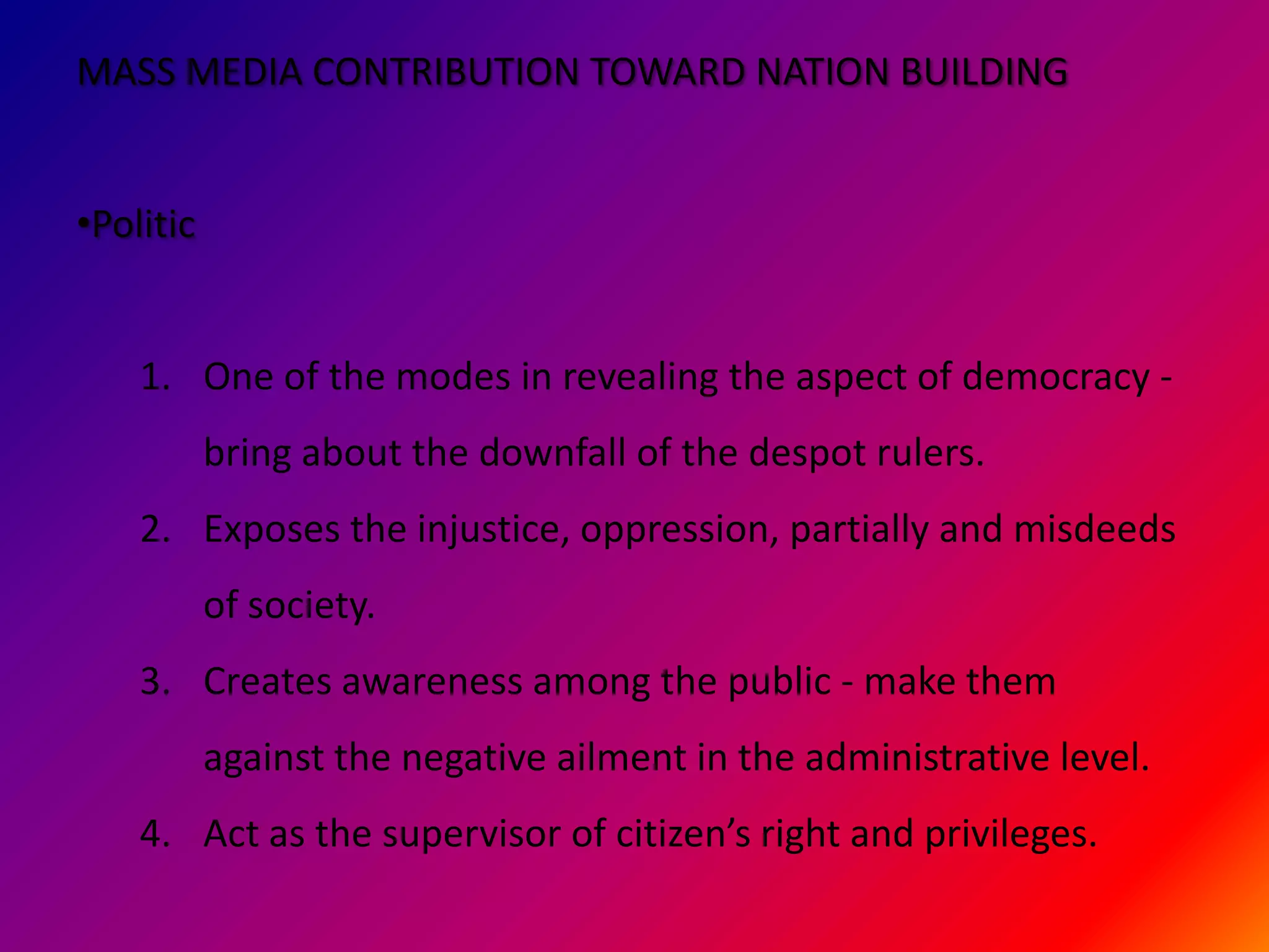 MASS MEDIA CONTRIBUTION TOWARD NATION BUILDING


•Politic


    1. One of the modes in revealing the aspect of democracy -
           bring about the downfall of the despot rulers.
    2. Exposes the injustice, oppression, partially and misdeeds
           of society.
    3. Creates awareness among the public - make them
           against the negative ailment in the administrative level.
    4. Act as the supervisor of citizen’s right and privileges.
 
