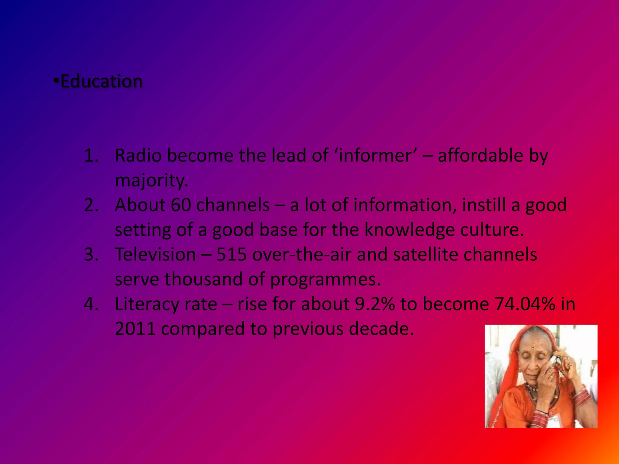 •Education


   1. Radio become the lead of ‘informer’ – affordable by
      majority.
   2. About 60 channels – a lot of information, instill a good
      setting of a good base for the knowledge culture.
   3. Television – 515 over-the-air and satellite channels
      serve thousand of programmes.
   4. Literacy rate – rise for about 9.2% to become 74.04% in
      2011 compared to previous decade.
 
