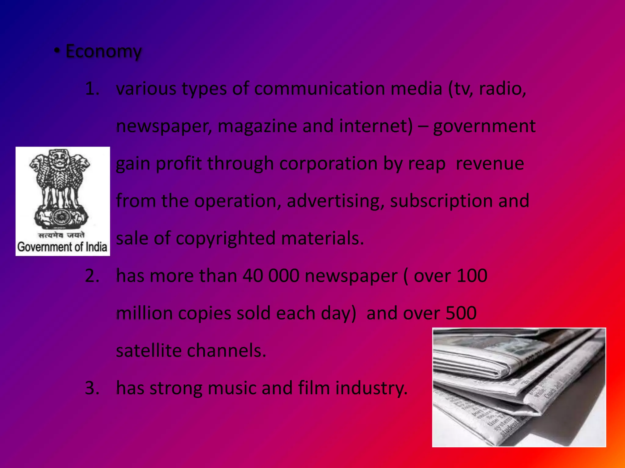 • Economy
   1. various types of communication media (tv, radio,
      newspaper, magazine and internet) – government
      gain profit through corporation by reap revenue
      from the operation, advertising, subscription and
      sale of copyrighted materials.
   2. has more than 40 000 newspaper ( over 100
      million copies sold each day) and over 500
      satellite channels.
   3. has strong music and film industry.
 