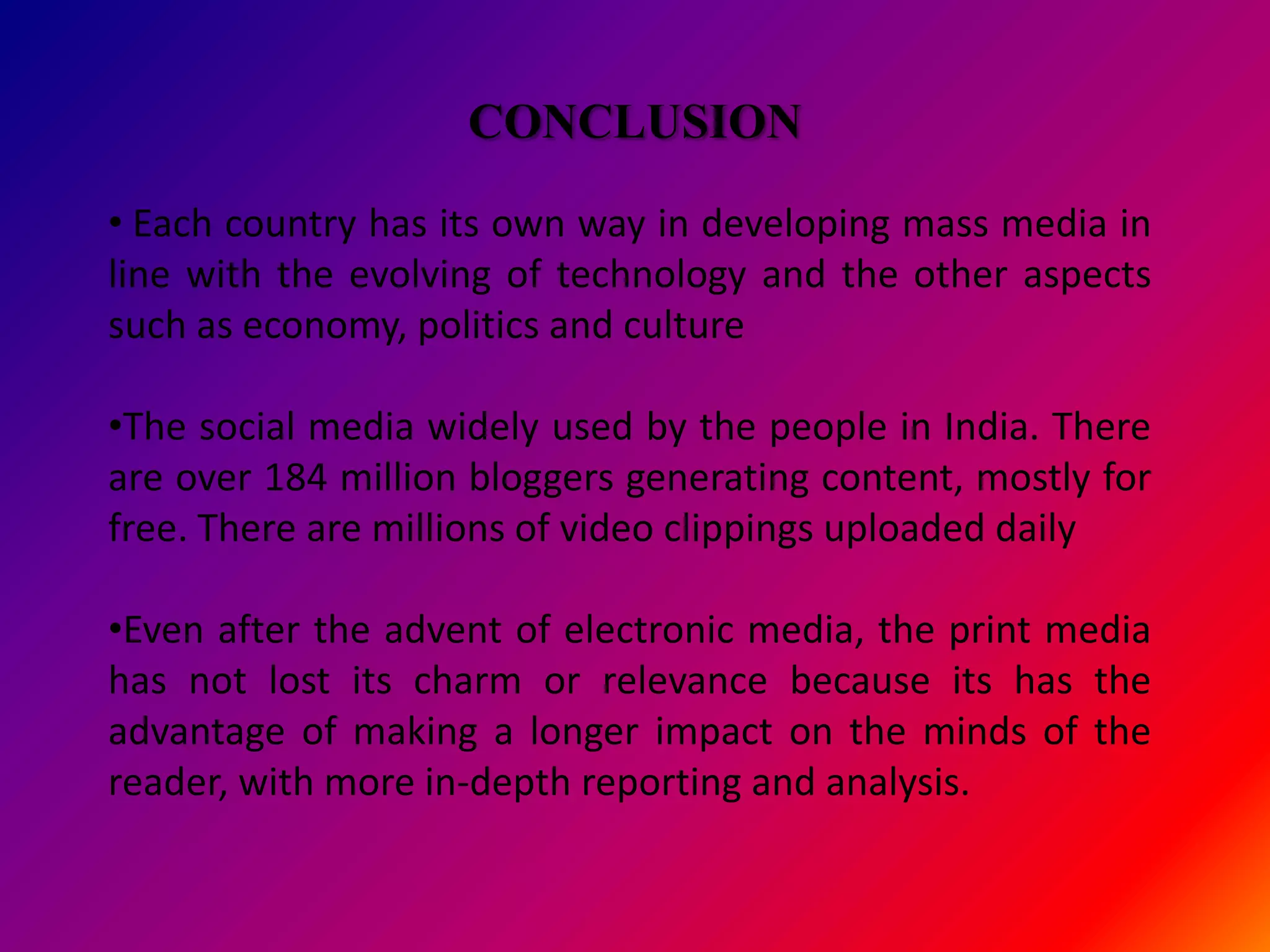 CONCLUSION

• Each country has its own way in developing mass media in
line with the evolving of technology and the other aspects
such as economy, politics and culture

•The social media widely used by the people in India. There
are over 184 million bloggers generating content, mostly for
free. There are millions of video clippings uploaded daily

•Even after the advent of electronic media, the print media
has not lost its charm or relevance because its has the
advantage of making a longer impact on the minds of the
reader, with more in-depth reporting and analysis.
 