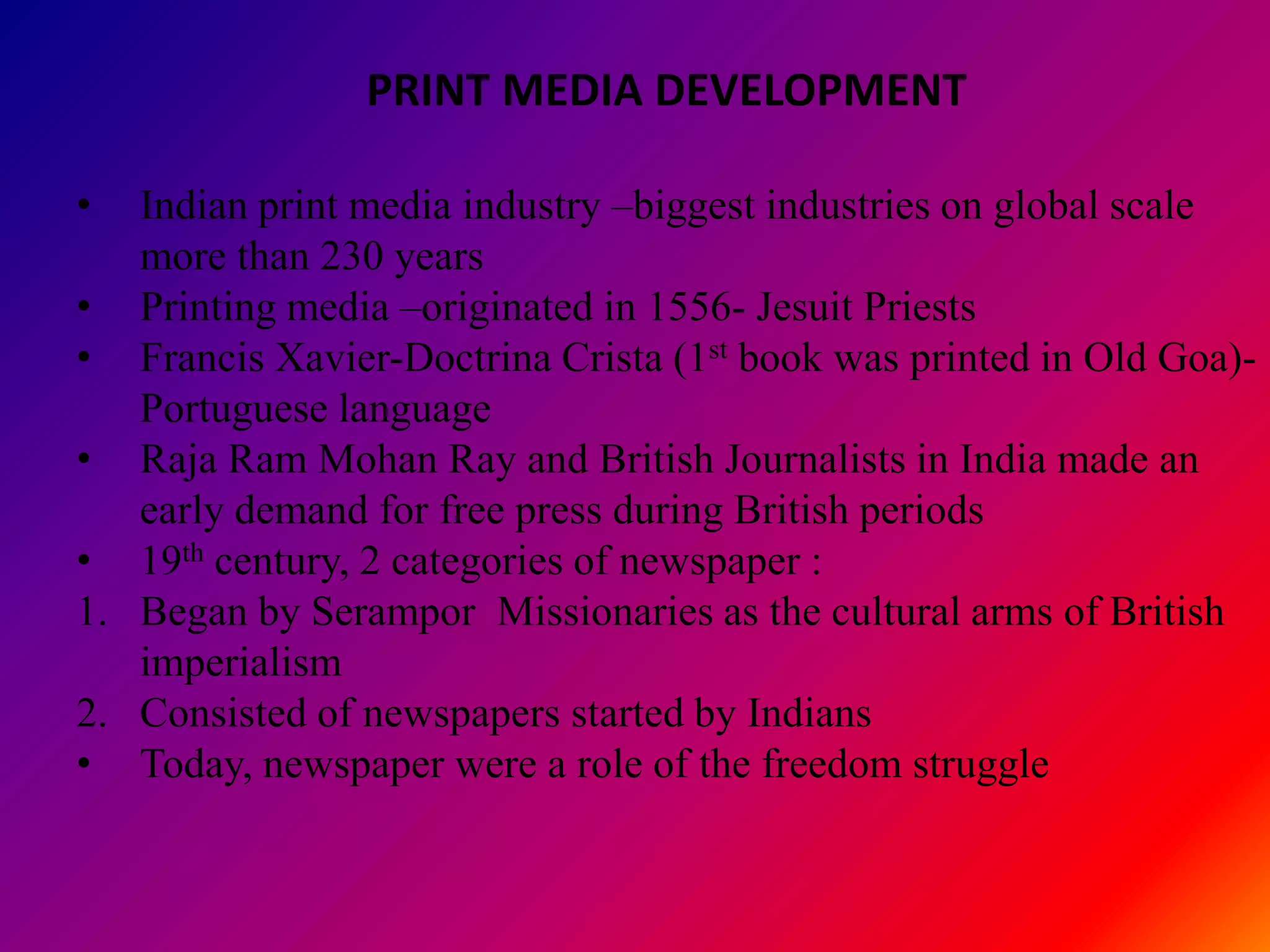 PRINT MEDIA DEVELOPMENT

•  Indian print media industry –biggest industries on global scale
   more than 230 years
• Printing media –originated in 1556- Jesuit Priests
• Francis Xavier-Doctrina Crista (1st book was printed in Old Goa)-
   Portuguese language
• Raja Ram Mohan Ray and British Journalists in India made an
   early demand for free press during British periods
• 19th century, 2 categories of newspaper :
1. Began by Serampor Missionaries as the cultural arms of British
   imperialism
2. Consisted of newspapers started by Indians
• Today, newspaper were a role of the freedom struggle
 