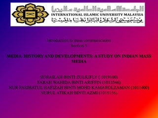 Introduction to mass communication
                            Section 5

MEDIA HISTORY AND DEVELOPMENTS: A STUDY ON INDIAN MASS
                       MEDIA


            SUHAILAH BINTI ZULKIFLY ( 1019100)
           FARAH WAHIDA BINTI ARIFFIN (1013546)
NUR FASIHATUL HAFIZAH BINTI MOHD KAMAROLZAMAN (1011400)
            NURUL ATIKAH BINTI AZMI (1018156)
 