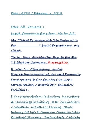 Date : 023RD / February / 2015.
Dear All Concerns ;
Latest Communications From Me For All .
My *Talent Exchange Web Site Registration
For * Social Entrepreneur was
closed .
Theirs Now New Web Site Registration For
* Slideshare Username : Deepakss203 .
It will My Observations related
Presentations connectivity to Latest Economics
Developments @ Our Country ( i.e. Water
Storage Facility / Electricity / Education
Facilities ) .
[ The Newer Modern Technology Innovations
& Technology Avalibility @ Its Applications
/ Industrial Growth For Forming Newer
Industry Set Up’s @ Continent Countries Likes
Broadcast Channels Partnership’s / Mainly
 