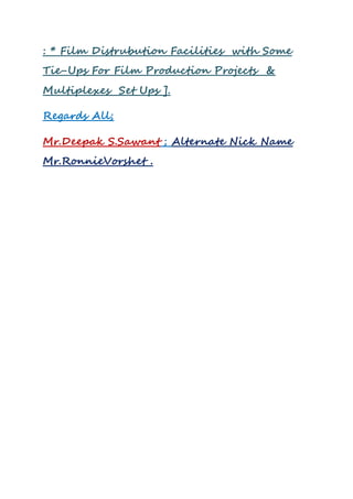 : * Film Distrubution Facilities with Some
Tie-Ups For Film Production Projects &
Multiplexes Set Ups ].
Regards All;
Mr.Deepak S.Sawant ; Alternate Nick Name
Mr.RonnieVorshet .
 