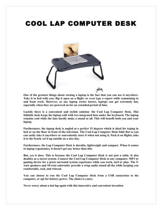 COOL LAP COMPUTER DESK




One of the greatest things about owning a laptop is the fact that you can use it anywhere.
Take it to bed with you; flip it open on a flight; or even type a report while commuting to
and from work. However, as any laptop owner knows, laptops can get extremely hot,
especially when they are powered on for an extended period of time.

Luckily there is a convenient and stylish solution- the Cool Lap Computer Desk. This
foldable desk keeps the laptop cold with two integrated fans under the keyboard. The laptop
remains cool while the fans hardly make a sound at all. This will benefit both you and your
laptop.

Furthermore, the laptop desk is angled at a perfect 15 degrees which is ideal for typing in
bed or on the floor in front of the television. The Cool Lap Computer Desk folds flat so you
can easily take it anywhere or conveniently store it when not using it. Pack it on flights, take
it to the beach, set it up outside on a nice day.

Furthermore, the Lap Computer Desk is durable, lightweight and compact. When it comes
to laptop ergonomics, it doesn't get any better than this.

But, yes it does. This is because the Cool Lap Computer Desk is not just a table. It also
doubles as a stereo system. Connect the Cool Lap Computer Desk to any computer, MP3 or
gaming device for a great surround system experience while you work, surf or play. The 5-
watt speakers and 10-watt subwoofer provide a crisp audio sound all the while keeping you
comfortable, cool, and relaxed.

You can choose to run the Cool Lap Computer Desk from a USB connection to the
computer, or opt for battery power. The choice is yours.

Never worry about a hot lap again with this innovative and convenient invention
 