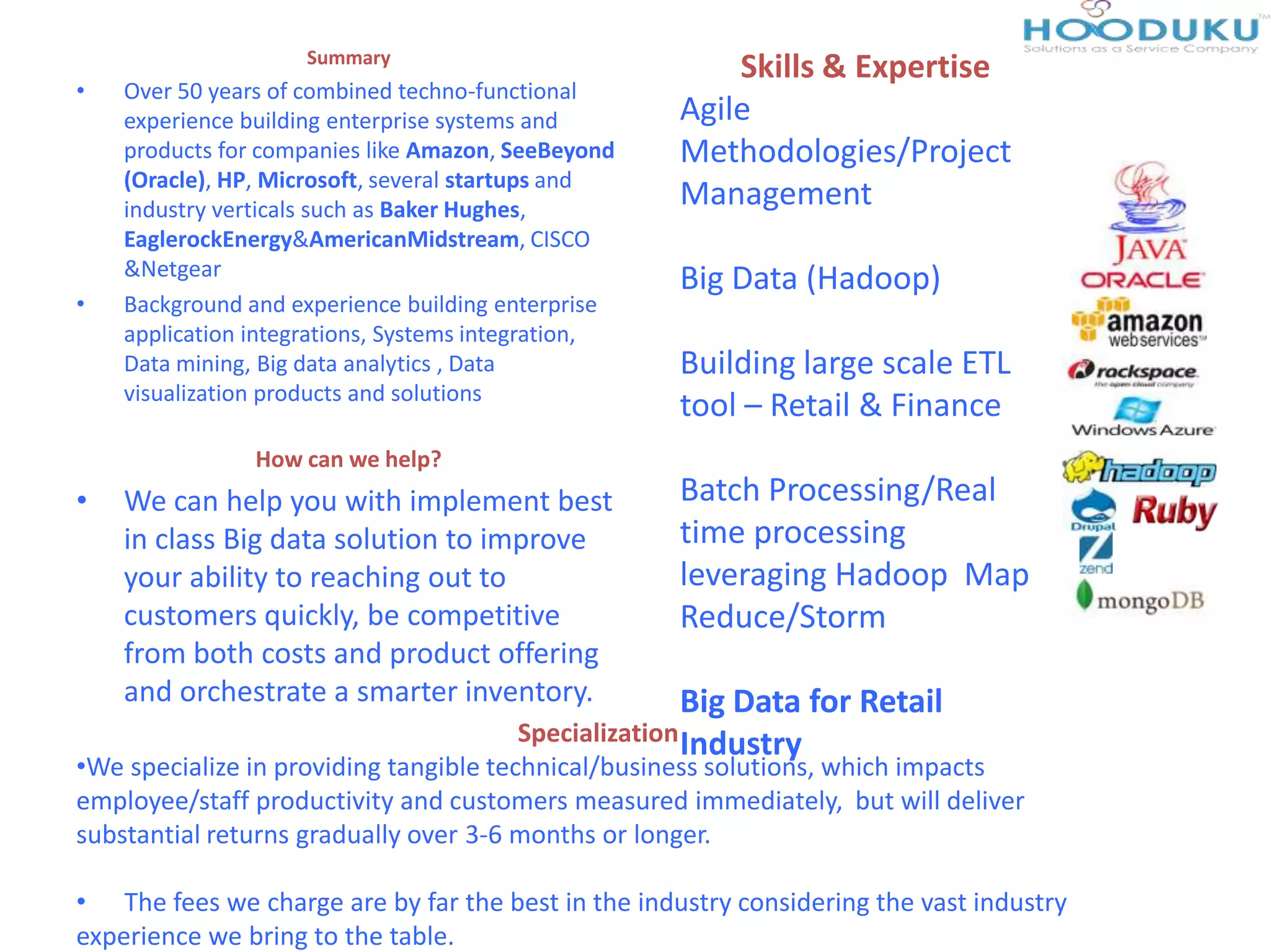 Summary
• Over 50 years of combined techno-functional
experience building enterprise systems and
products for companies like Amazon, SeeBeyond
(Oracle), HP, Microsoft, several startups and
industry verticals such as Baker Hughes,
EaglerockEnergy&AmericanMidstream, CISCO
&Netgear
• Background and experience building enterprise
application integrations, Systems integration,
Data mining, Big data analytics , Data
visualization products and solutions
How can we help?
• We can help you with implement best
in class Big data solution to improve
your ability to reaching out to
customers quickly, be competitive
from both costs and product offering
and orchestrate a smarter inventory.
Skills & Expertise
Agile
Methodologies/Project
Management
Big Data (Hadoop)
Building large scale ETL
tool – Retail & Finance
Batch Processing/Real
time processing
leveraging Hadoop Map
Reduce/Storm
Big Data for Retail
IndustrySpecialization
•We specialize in providing tangible technical/business solutions, which impacts
employee/staff productivity and customers measured immediately, but will deliver
substantial returns gradually over 3-6 months or longer.
• The fees we charge are by far the best in the industry considering the vast industry
experience we bring to the table.
 