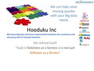 Hooduku Inc
We refined SaaS!
“SaaS is Solutions as a Service and not just
Software as a Service”
We can help solve
missing puzzles
with your Big data
needs
We know Big data and have implemented solutions for customers and
not just proof of concept solutions
PS: ACME is a fictional organization. Real customer name cannot be shared due
to NDA
 