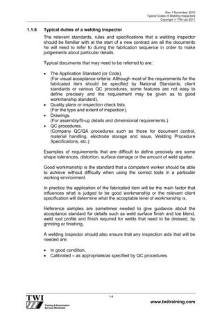 Rev 1 November 2010
Typical Duties of Welding Inspectors
Copyright  TWI Ltd 2011
www.twitraining.com
1-4
1.1.6 Typical duties of a welding inspector
The relevant standards, rules and specifications that a welding inspector
should be familiar with at the start of a new contract are all the documents
he will need to refer to during the fabrication sequence in order to make
judgements about particular details.
Typical documents that may need to be referred to are:
 The Application Standard (or Code).
(For visual acceptance criteria: Although most of the requirements for the
fabricated item should be specified by National Standards, client
standards or various QC procedures, some features are not easy to
define precisely and the requirement may be given as to good
workmanship standard).
 Quality plans or inspection check lists.
(For the type and extent of inspection).
 Drawings.
(For assembly/fit-up details and dimensional requirements.)
 QC procedures.
(Company QC/QA procedures such as those for document control,
material handling, electrode storage and issue, Welding Procedure
Specifications, etc.)
Examples of requirements that are difficult to define precisely are some
shape tolerances, distortion, surface damage or the amount of weld spatter.
Good workmanship is the standard that a competent worker should be able
to achieve without difficulty when using the correct tools in a particular
working environment.
In practice the application of the fabricated item will be the main factor that
influences what is judged to be good workmanship or the relevant client
specification will determine what the acceptable level of workmanship is.
Reference samples are sometimes needed to give guidance about the
acceptance standard for details such as weld surface finish and toe blend,
weld root profile and finish required for welds that need to be dressed, by
grinding or finishing.
A welding inspector should also ensure that any inspection aids that will be
needed are:
 In good condition.
 Calibrated – as appropriate/as specified by QC procedures.
 