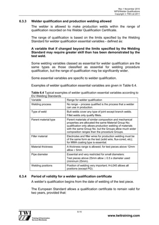 Rev 1 November 2010
WPS/Welder Qualifications
Copyright  TWI Ltd 2011
www.twitraining.com
6-10
6.3.3 Welder qualification and production welding allowed
The welder is allowed to make production welds within the range of
qualification recorded on his Welder Qualification Certificate.
The range of qualification is based on the limits specified by the Welding
Standard for welder qualification essential variables - defined as:
A variable that if changed beyond the limits specified by the Welding
Standard may require greater skill than has been demonstrated by the
test weld.
Some welding variables classed as essential for welder qualification are the
same types as those classified as essential for welding procedure
qualification, but the range of qualification may be significantly wider.
Some essential variables are specific to welder qualification.
Examples of welder qualification essential variables are given in Table 6.4.
Table 6.4 Typical examples of welder qualification essential variables according to
EU Welding Standards
Variable Range for welder qualification
Welding process No range – process qualified is the process that a welder
can use in production.
Type of weld Butt welds cover any type of joint except branch welds.
Fillet welds only qualify fillets.
Parent material type Parent materials of similar composition and mechanical
properties are allocated the same Material Group No;
qualification only allows production welding of materials
with the same Group No. but the Groups allow much wider
composition ranges than the procedure Groups.
Filler material Electrodes and filler wires for production welding must be
of the same form as the test (solid wire, flux-cored, etc);
for MMA coating type is essential.
Material thickness A thickness range is allowed; for test pieces above 12mm
allow  5mm.
Pipe diameter Essential and very restricted for small diameters:
Test pieces above 25mm allow  0.5 x diameter used
(minimum 25mm).
Welding positions Position of welding very important; H-L045 allows all
positions (except PG).
6.3.4 Period of validity for a welder qualification certificate
A welder’s qualification begins from the date of welding of the test piece.
The European Standard allows a qualification certificate to remain valid for
two years, provided that:
 