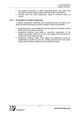 Rev 1 November 2010
WPS/Welder Qualifications
Copyright  TWI Ltd 2011
www.twitraining.com
6-11
 The welding co-ordinator, or other responsible person can confirm that
the welder has been working within the initial range of qualification.
 Working within the initial qualification range is confirmed every six
months.
6.3.5 Prolongation of welder qualification
A welder’s qualification certificate can be extended every two years by an
examiner/examining body but certain conditions need to be satisfied:
 Records/evidence are available that can be traced to the welder and the
WPSs used for production welding.
 Supporting evidence must relate to volumetric examination of the
welder’s production welds (RT or UT) on two welds made during the six
months prior to the extension date.
 Supporting evidence welds must satisfy the acceptance levels for
imperfections specified by the EU welding standard and have been
made under the same conditions as the original test weld.
 