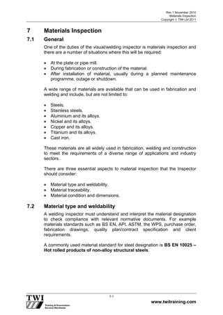 Rev 1 November 2010
Materials Inspection
Copyright  TWI Ltd 2011
www.twitraining.com
7-1
7 Materials Inspection
7.1 General
One of the duties of the visual/welding inspector is materials inspection and
there are a number of situations where this will be required:
 At the plate or pipe mill.
 During fabrication or construction of the material.
 After installation of material, usually during a planned maintenance
programme, outage or shutdown.
A wide range of materials are available that can be used in fabrication and
welding and include, but are not limited to:
 Steels.
 Stainless steels.
 Aluminium and its alloys.
 Nickel and its alloys.
 Copper and its alloys.
 Titanium and its alloys.
 Cast iron.
These materials are all widely used in fabrication, welding and construction
to meet the requirements of a diverse range of applications and industry
sectors.
There are three essential aspects to material inspection that the Inspector
should consider:
 Material type and weldability.
 Material traceability.
 Material condition and dimensions.
7.2 Material type and weldability
A welding inspector must understand and interpret the material designation
to check compliance with relevant normative documents. For example
materials standards such as BS EN, API, ASTM, the WPS, purchase order,
fabrication drawings, quality plan/contract specification and client
requirements.
A commonly used material standard for steel designation is BS EN 10025 –
Hot rolled products of non-alloy structural steels.
 