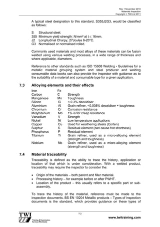 Rev 1 November 2010
Materials Inspection
Copyright  TWI Ltd 2011
www.twitraining.com
7-2
A typical steel designation to this standard, S355J2G3, would be classified
as follows:
S Structural steel.
355 Minimum yield strength: N/mm² at t  16mm.
J2 Longitudinal Charpy, 27Joules 6-20°C.
G3 Normalised or normalised rolled.
Commonly used materials and most alloys of these materials can be fusion
welded using various welding processes, in a wide range of thickness and
where applicable, diameters.
Reference to other standards such as ISO 15608 Welding - Guidelines for a
metallic material grouping system and steel producer and welding
consumable data books can also provide the inspector with guidance as to
the suitability of a material and consumable type for a given application.
7.3 Alloying elements and their effects
Iron Fe
Carbon C Strength
Manganese Mn Toughness
Silicon Si < 0.3% deoxidiser
Aluminium Al Grain refiner, <0.008% deoxidiser + toughness
Chromium Cr Corrosion resistance
Molybdenum Mo 1% is for creep resistance
Vanadium V Strength
Nickel Ni Low temperature applications
Copper Cu Used for weathering steels (Corten)
Sulphur S Residual element (can cause hot shortness)
Phosphorus P Residual element
Titanium Ti Grain refiner, used as a micro-alloying element
(strength and toughness)
Niobium Nb Grain refiner, used as a micro-alloying element
(strength and toughness)
7.4 Material traceability
Traceability is defined as the ability to trace the history, application or
location of that which is under consideration. With a welded product,
traceability may require the inspector to consider the:
 Origin of the materials – both parent and filler material.
 Processing history – for example before or after PWHT.
 Location of the product – this usually refers to a specific part or sub-
assembly.
To trace the history of the material, reference must be made to the
inspection documents. BS EN 10204 Metallic products – Types of inspection
documents is the standard, which provides guidance on these types of
 
