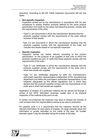 Rev 1 November 2010
Materials Inspection
Copyright  TWI Ltd 2011
www.twitraining.com
7-3
document. According to BS EN 10204 inspection documents fall into two
types:
 Non-specific inspection
Inspection carried out by the manufacturer in accordance with his own
procedures to assess whether products defined by the same product
specification and made by the same manufacturing process, comply with
the requirements of the order.
- Type 2.1 are documents in which the manufacturer declares that the
products supplied comply with the requirements of the order without
inclusion of test results.
-Type 2.2 are documents in which the manufacturer declares that the
products supplied comply with the requirements of the order and
includes test results based on non-specific inspection.
 Specific inspection
Inspection carried out, before delivery according to the product
specification, on the products to be supplied or test units of which the
products supplied are part, to verify that these products comply with the
requirements of the order.
- Type 3.1 are certificates in which the manufacturer declares that the
products supplied comply with the requirements of the order and in
which test results are supplied.
- Type 3.2 are certificates prepared by both the manufacturer’s
authorised inspection representative independent of the manufacturing
department and either the purchaser’s authorised representative or the
inspector designated by the official regulations and in which they
declare that the products supplied comply with the requirements of the
order and in which test results are supplied.
Application or location of a particular material can be carried out through a
review of the WPS, fabrication drawings, quality plan or by physical
inspection of the material at the point of use.
In certain circumstances the inspector may have to witness the transfer of
cast numbers from the original plate to pieces to be used in production.
On pipeline work it is a requirement that the inspector records all the
relevant information for each piece of linepipe. On large diameter pipes this
information is usually stencilled on the inside of the pipe. On smaller
diameter pipes it may be stencilled along the outside of the pipe.
 