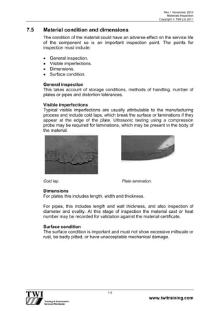 Rev 1 November 2010
Materials Inspection
Copyright  TWI Ltd 2011
www.twitraining.com
7-5
7.5 Material condition and dimensions
The condition of the material could have an adverse effect on the service life
of the component so is an important inspection point. The points for
inspection must include:
 General inspection.
 Visible imperfections.
 Dimensions.
 Surface condition.
General inspection
This takes account of storage conditions, methods of handling, number of
plates or pipes and distortion tolerances.
Visible imperfections
Typical visible imperfections are usually attributable to the manufacturing
process and include cold laps, which break the surface or laminations if they
appear at the edge of the plate. Ultrasonic testing using a compression
probe may be required for laminations, which may be present in the body of
the material.
Cold lap. Plate lamination.
Dimensions
For plates this includes length, width and thickness.
For pipes, this includes length and wall thickness, and also inspection of
diameter and ovality. At this stage of inspection the material cast or heat
number may be recorded for validation against the material certificate.
Surface condition
The surface condition is important and must not show excessive millscale or
rust, be badly pitted, or have unacceptable mechanical damage.
 