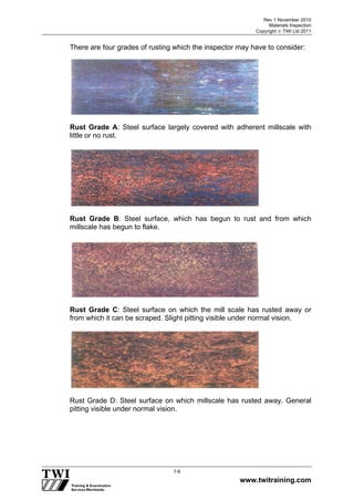 Rev 1 November 2010
Materials Inspection
Copyright  TWI Ltd 2011
www.twitraining.com
7-6
There are four grades of rusting which the inspector may have to consider:
Rust Grade A: Steel surface largely covered with adherent millscale with
little or no rust.
Rust Grade B: Steel surface, which has begun to rust and from which
millscale has begun to flake.
Rust Grade C: Steel surface on which the mill scale has rusted away or
from which it can be scraped. Slight pitting visible under normal vision.
Rust Grade D: Steel surface on which millscale has rusted away. General
pitting visible under normal vision.
 