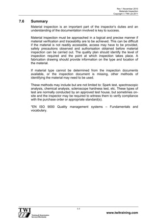 Rev 1 November 2010
Materials Inspection
Copyright  TWI Ltd 2011
www.twitraining.com
7-7
7.6 Summary
Material inspection is an important part of the inspector’s duties and an
understanding of the documentation involved is key to success.
Material inspection must be approached in a logical and precise manner if
material verification and traceability are to be achieved. This can be difficult
if the material is not readily accessible, access may have to be provided,
safety precautions observed and authorisation obtained before material
inspection can be carried out. The quality plan should identify the level of
inspection required and the point at which inspection takes place. A
fabrication drawing should provide information on the type and location of
the material.
If material type cannot be determined from the inspection documents
available, or the inspection document is missing, other methods of
identifying the material may need to be used.
These methods may include but are not limited to: Spark test, spectroscopic
analysis, chemical analysis, scleroscope hardness test, etc. These types of
test are normally conducted by an approved test house, but sometimes on-
site and the inspector may be required to witness them to verify compliance
with the purchase order or appropriate standard(s).
*EN ISO 9000 Quality management systems – Fundamentals and
vocabulary.
 