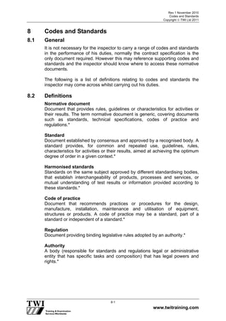 Rev 1 November 2010
Codes and Standards
Copyright  TWI Ltd 2011
www.twitraining.com
8-1
8 Codes and Standards
8.1 General
It is not necessary for the inspector to carry a range of codes and standards
in the performance of his duties, normally the contract specification is the
only document required. However this may reference supporting codes and
standards and the inspector should know where to access these normative
documents.
The following is a list of definitions relating to codes and standards the
inspector may come across whilst carrying out his duties.
8.2 Definitions
Normative document
Document that provides rules, guidelines or characteristics for activities or
their results. The term normative document is generic, covering documents
such as standards, technical specifications, codes of practice and
regulations.*
Standard
Document established by consensus and approved by a recognised body. A
standard provides, for common and repeated use, guidelines, rules,
characteristics for activities or their results, aimed at achieving the optimum
degree of order in a given context.*
Harmonised standards
Standards on the same subject approved by different standardising bodies,
that establish interchangeability of products, processes and services, or
mutual understanding of test results or information provided according to
these standards.*
Code of practice
Document that recommends practices or procedures for the design,
manufacture, installation, maintenance and utilisation of equipment,
structures or products. A code of practice may be a standard, part of a
standard or independent of a standard.*
Regulation
Document providing binding legislative rules adopted by an authority.*
Authority
A body (responsible for standards and regulations legal or administrative
entity that has specific tasks and composition) that has legal powers and
rights.*
 