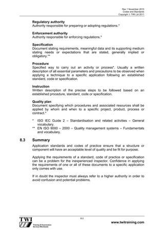 Rev 1 November 2010
Codes and Standards
Copyright  TWI Ltd 2011
www.twitraining.com
8-2
Regulatory authority
Authority responsible for preparing or adopting regulations.*
Enforcement authority
Authority responsible for enforcing regulations.*
Specification
Document stating requirements, meaningful data and its supporting medium
stating needs or expectations that are stated, generally implied or
obligatory.**
Procedure
Specified way to carry out an activity or process*. Usually a written
description of all essential parameters and precautions to be observed when
applying a technique to a specific application following an established
standard, code or specification.
Instruction
Written description of the precise steps to be followed based on an
established procedure, standard, code or specification.
Quality plan
Document specifying which procedures and associated resources shall be
applied by whom and when to a specific project, product, process or
contract.*
* ISO IEC Guide 2 – Standardisation and related activities – General
vocabulary.
** EN ISO 9000 – 2000 – Quality management systems – Fundamentals
and vocabulary.
8.3 Summary
Application standards and codes of practice ensure that a structure or
component will have an acceptable level of quality and be fit for purpose.
Applying the requirements of a standard, code of practice or specification
can be a problem for the inexperienced inspector. Confidence in applying
the requirements of one or all of these documents to a specific application
only comes with use.
If in doubt the inspector must always refer to a higher authority in order to
avoid confusion and potential problems.
 