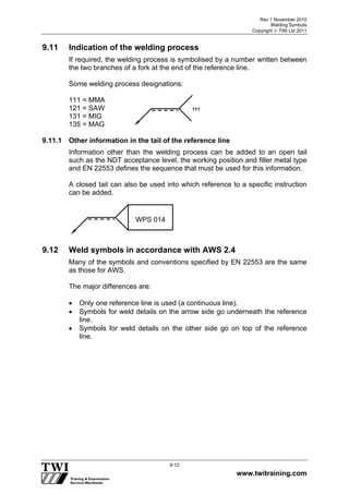Rev 1 November 2010
Welding Symbols
Copyright  TWI Ltd 2011
www.twitraining.com
9-12
9.11 Indication of the welding process
If required, the welding process is symbolised by a number written between
the two branches of a fork at the end of the reference line.
Some welding process designations:
111 = MMA
121 = SAW
131 = MIG
135 = MAG
9.11.1 Other information in the tail of the reference line
Information other than the welding process can be added to an open tail
such as the NDT acceptance level, the working position and filler metal type
and EN 22553 defines the sequence that must be used for this information.
A closed tail can also be used into which reference to a specific instruction
can be added.
9.12 Weld symbols in accordance with AWS 2.4
Many of the symbols and conventions specified by EN 22553 are the same
as those for AWS.
The major differences are:
 Only one reference line is used (a continuous line).
 Symbols for weld details on the arrow side go underneath the reference
line.
 Symbols for weld details on the other side go on top of the reference
line.
111
WPS 014
 