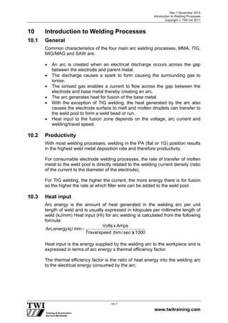 Rev 1 November 2010
Introduction to Welding Processes
Copyright  TWI Ltd 2011
www.twitraining.com
10-1
10 Introduction to Welding Processes
10.1 General
Common characteristics of the four main arc welding processes, MMA, TIG,
MIG/MAG and SAW are:
 An arc is created when an electrical discharge occurs across the gap
between the electrode and parent metal.
 The discharge causes a spark to form causing the surrounding gas to
ionise.
 The ionised gas enables a current to flow across the gap between the
electrode and base metal thereby creating an arc.
 The arc generates heat for fusion of the base metal.
 With the exception of TIG welding, the heat generated by the arc also
causes the electrode surface to melt and molten droplets can transfer to
the weld pool to form a weld bead or run.
 Heat input to the fusion zone depends on the voltage, arc current and
welding/travel speed.
10.2 Productivity
With most welding processes, welding in the PA (flat or 1G) position results
in the highest weld metal deposition rate and therefore productivity.
For consumable electrode welding processes, the rate of transfer of molten
metal to the weld pool is directly related to the welding current density (ratio
of the current to the diameter of the electrode).
For TIG welding, the higher the current, the more energy there is for fusion
so the higher the rate at which filler wire can be added to the weld pool.
10.3 Heat input
Arc energy is the amount of heat generated in the welding arc per unit
length of weld and is usually expressed in kilojoules per millimetre length of
weld (kJ/mm) Heat input (HI) for arc welding is calculated from the following
formula:
1 0 0 0xs e c
︶
/m m
︵
s p e e dT r a v e l
A m p sxV o l t s
m m/k je n e r g yA r c

Heat input is the energy supplied by the welding arc to the workpiece and is
expressed in terms of arc energy x thermal efficiency factor.
The thermal efficiency factor is the ratio of heat energy into the welding arc
to the electrical energy consumed by the arc.
 