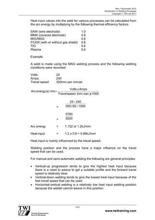 Rev 1 November 2010
Introduction to Welding Processes
Copyright  TWI Ltd 2011
www.twitraining.com
10-2
Heat input values into the weld for various processes can be calculated from
the arc energy by multiplying by the following thermal efficiency factors:
SAW (wire electrode) 1.0
MMA (covered electrode) 0.8
MIG/MAG 0.8
FCAW (with or without gas shield) 0.8
TIG 0.6
Plasma 0.6
Example
A weld is made using the MAG welding process and the following welding
conditions were recorded:
Volts: 24
Amps: 240
Travel speed: 300mm per minute
1 0 0 0xs e c
︶
/m m
︵
s p e e dT r a v e l
A m p sxV o l t s
m m/k je n e r g yA r c

= 100060/300
24024


= 5000
5760
Arc energy = 1.152 or 1.2kJ/mm
Heat input = 1.2 x 0.8 = 0.96kJ/mm
Heat input is mainly influenced by the travel speed.
Welding position and the process have a major influence on the travel
speed that can be used.
For manual and semi-automatic welding the following are general principles:
 Vertical-up progression tends to give the highest heat input because
there is a need to weave to get a suitable profile and the forward travel
speed is relatively slow.
 Vertical-down welding tends to give the lowest heat input because of the
fast travel speed that can be used.
 Horizontal-vertical welding is a relatively low heat input welding position
because the welder cannot weave in this position.
 