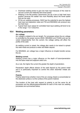 Rev 1 November 2010
Introduction to Welding Processes
Copyright  TWI Ltd 2011
www.twitraining.com
10-3
 Overhead welding tends to give low heat input because of the need to
use low current and relatively fast travel speed.
 Welding in the flat position (downhand) can be a low or high heat input
position because the welder has more flexibility about the travel speed
that can be used.
 Of the arc welding processes, SAW has the potential to give the highest
heat input and deposition rates and TIG and MIG/MAG can produce very
low heat input.
 Typical heat input values for controlled heat input welding will tend to be
in the range ~1.0-~3.5kJ/mm.
10.4 Welding parameters
Arc voltage
Arc voltage is related to the arc length. For processes where the arc voltage
is controlled by the power source (SAW, MIG/MAG and FCAW) and can be
varied independently from the current, the voltage setting will affect the
profile of the weld.
As welding current is raised, the voltage also needs to be raised to spread
the weld metal and produce a wider and flatter deposit.
For MIG/MAG, arc voltage has a major influence on droplet transfer across
the arc.
Welding current
Welding current has a major influence on the depth of fusion/penetration
into the base metal and adjacent weld runs.
As a rule, the higher the current the greater the depth of penetration.
Penetration depth affects dilution of the weld deposit by the parent metal
and it is particularly important to control this when dissimilar metals are
joined.
Polarity
Polarity determines whether most of the arc energy (heat) is concentrated at
the electrode surface or at the surface of the parent material.
The location of the heat with respect to polarity is not the same for all
processes and the effects/options/benefits for each of the main arc welding
processes are summarised below.
 