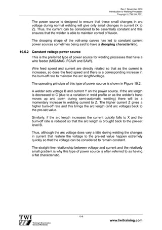 Rev 1 November 2010
Introduction to Welding Processes
Copyright  TWI Ltd 2011
www.twitraining.com
10-6
The power source is designed to ensure that these small changes in arc
voltage during normal welding will give only small changes in current (X to
Z). Thus, the current can be considered to be essentially constant and this
ensures that the welder is able to maintain control of fusion.
The drooping shape of the volt-amp curves has led to constant current
power sources sometimes being said to have a drooping characteristic.
10.5.2 Constant voltage power source
This is the preferred type of power source for welding processes that have a
wire feeder (MIG/MAG, FCAW and SAW).
Wire feed speed and current are directly related so that as the current is
increases, so does the feed speed and there is a corresponding increase in
the burn-off rate to maintain the arc length/voltage.
The operating principle of this type of power source is shown in Figure 10.2.
A welder sets voltage B and current Y on the power source. If the arc length
is decreased to C (due to a variation in weld profile or as the welder’s hand
moves up and down during semi-automatic welding) there will be a
momentary increase in welding current to Z. The higher current Z gives a
higher burn-off rate and this brings the arc length (and arc voltage) back to
the pre-set value.
Similarly, if the arc length increases the current quickly falls to X and the
burn-off rate is reduced so that the arc length is brought back to the pre-set
level B.
Thus, although the arc voltage does vary a little during welding the changes
in current that restore the voltage to the pre-set value happen extremely
quickly so that the voltage can be considered to remain constant.
The straight-line relationship between voltage and current and the relatively
small gradient is why this type of power source is often referred to as having
a flat characteristic.
 