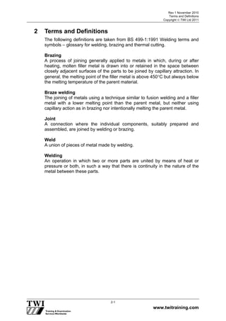 Rev 1 November 2010
Terms and Definitions
Copyright  TWI Ltd 2011
www.twitraining.com
2-1
2 Terms and Definitions
The following definitions are taken from BS 499-1:1991 Welding terms and
symbols – glossary for welding, brazing and thermal cutting.
Brazing
A process of joining generally applied to metals in which, during or after
heating, molten filler metal is drawn into or retained in the space between
closely adjacent surfaces of the parts to be joined by capillary attraction. In
general, the melting point of the filler metal is above 450C but always below
the melting temperature of the parent material.
Braze welding
The joining of metals using a technique similar to fusion welding and a filler
metal with a lower melting point than the parent metal, but neither using
capillary action as in brazing nor intentionally melting the parent metal.
Joint
A connection where the individual components, suitably prepared and
assembled, are joined by welding or brazing.
Weld
A union of pieces of metal made by welding.
Welding
An operation in which two or more parts are united by means of heat or
pressure or both, in such a way that there is continuity in the nature of the
metal between these parts.
 