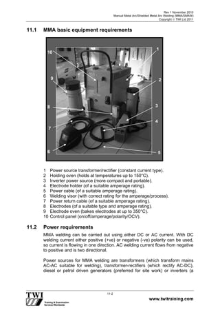Rev 1 November 2010
Manual Metal Arc/Shielded Metal Arc Welding (MMA/SMAW)
Copyright  TWI Ltd 2011
www.twitraining.com
11-2
11.1 MMA basic equipment requirements
1 Power source transformer/rectifier (constant current type).
2 Holding oven (holds at temperatures up to 150°C).
3 Inverter power source (more compact and portable).
4 Electrode holder (of a suitable amperage rating).
5 Power cable (of a suitable amperage rating).
6 Welding visor (with correct rating for the amperage/process).
7 Power return cable (of a suitable amperage rating).
8 Electrodes (of a suitable type and amperage rating).
9 Electrode oven (bakes electrodes at up to 350°C).
10 Control panel (on/off/amperage/polarity/OCV).
11.2 Power requirements
MMA welding can be carried out using either DC or AC current. With DC
welding current either positive (+ve) or negative (-ve) polarity can be used,
so current is flowing in one direction. AC welding current flows from negative
to positive and is two directional.
Power sources for MMA welding are transformers (which transform mains
AC-AC suitable for welding), transformer-rectifiers (which rectify AC-DC),
diesel or petrol driven generators (preferred for site work) or inverters (a
1
2
10
56
4
38
9
7
 