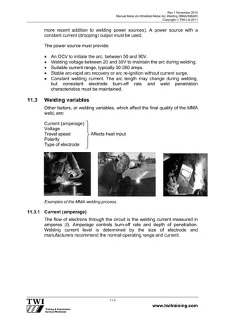 Rev 1 November 2010
Manual Metal Arc/Shielded Metal Arc Welding (MMA/SMAW)
Copyright  TWI Ltd 2011
www.twitraining.com
11-3
more recent addition to welding power sources). A power source with a
constant current (drooping) output must be used.
The power source must provide:
 An OCV to initiate the arc, between 50 and 90V.
 Welding voltage between 20 and 30V to maintain the arc during welding.
 Suitable current range, typically 30-350 amps.
 Stable arc-rapid arc recovery or arc re-ignition without current surge.
 Constant welding current. The arc length may change during welding,
but consistent electrode burn-off rate and weld penetration
characteristics must be maintained.
11.3 Welding variables
Other factors, or welding variables, which affect the final quality of the MMA
weld, are:
Current (amperage)
Voltage
Travel speed Affects heat input
Polarity
Type of electrode
Examples of the MMA welding process.
11.3.1 Current (amperage)
The flow of electrons through the circuit is the welding current measured in
amperes (I). Amperage controls burn-off rate and depth of penetration.
Welding current level is determined by the size of electrode and
manufacturers recommend the normal operating range and current.
 