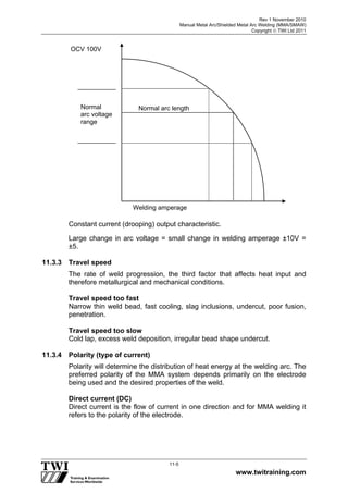 Rev 1 November 2010
Manual Metal Arc/Shielded Metal Arc Welding (MMA/SMAW)
Copyright  TWI Ltd 2011
www.twitraining.com
11-5
Constant current (drooping) output characteristic.
Large change in arc voltage = small change in welding amperage ±10V =
±5.
11.3.3 Travel speed
The rate of weld progression, the third factor that affects heat input and
therefore metallurgical and mechanical conditions.
Travel speed too fast
Narrow thin weld bead, fast cooling, slag inclusions, undercut, poor fusion,
penetration.
Travel speed too slow
Cold lap, excess weld deposition, irregular bead shape undercut.
11.3.4 Polarity (type of current)
Polarity will determine the distribution of heat energy at the welding arc. The
preferred polarity of the MMA system depends primarily on the electrode
being used and the desired properties of the weld.
Direct current (DC)
Direct current is the flow of current in one direction and for MMA welding it
refers to the polarity of the electrode.
OCV 100V
Normal
arc voltage
range
Normal arc length
Welding amperage
 