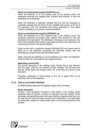 Rev 1 November 2010
Manual Metal Arc/Shielded Metal Arc Welding (MMA/SMAW)
Copyright  TWI Ltd 2011
www.twitraining.com
11-6
Direct current/electrode positive (DCEP/DC+ve)
When the electrode is on the positive pole of the welding circuit, the
workpiece becomes the negative pole. Electron flow direction is from the
workpiece to the electrode.
When the electrode is positively charged (DC+ve) and the workpiece is
negatively charged this two thirds of the available heat energy at the tip of
the electrode, with the remaining third being generated in the parent
material, resulting in an increase in weld penetration.
Direct current/electrode negative (DCEN/DC-ve)
When the electrode is on the negative pole of the welding circuit, the
workpiece becomes the positive pole, electron flow direction is from the
electrode to the workpiece. The distribution of energy is now reversed. One
third of the available heat energy is generated at the tip of the electrode, the
remaining two thirds in the parent material.
Direct current with a negatively charged electrode (DC-ve) causes heat to
build up on the electrode, increasing the electrode melting rate and
decreasing the depth of the weld penetration depth.
When using DC the welding arc can be affected by arc blow, the deflection
of the arc from its normal path due to magnetic forces.
Alternating current (AC)
The current alternates in the welding circuit, flowing first in one direction
then the other. With AC, the direction of flow changes 100-120 times per
second, 50-60 cycles per second (cps). AC is the flow of current in two
directions.
Therefore, distribution of heat energy at the arc is equal, 50% at the
electrode, 50% at the workpiece.
11.3.5 Type of consumable electrode
For MMA welding there are three generic types of flux covering:
Rutile electrodes
Contain a high proportion of titanium oxide (rutile) in the coating, which
promotes easy arc ignition, smooth arc operation and low spatter. These
electrodes are general purpose with good welding properties and they can
be used with AC and DC power sources and in all positions. The electrodes
are especially suitable for welding fillet joints in the horizontal/vertical (HV)
position.
 