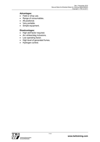 Rev 1 November 2010
Manual Metal Arc/Shielded Metal Arc Welding (MMA/SMAW)
Copyright  TWI Ltd 2011
www.twitraining.com
11-9
Advantages:
 Field or shop use.
 Range of consumables.
 All positional.
 Very portable.
 Simple equipment.
Disadvantages:
 High skill factor required.
 Arc strikes/slag inclusions.
 Low operating factor.
 High level of generated fumes.
 Hydrogen control.
 