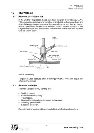Rev 1 November 2010
TIG Welding
Copyright  TWI Ltd 2011
www.twitraining.com
12-1
12 TIG Welding
12.1 Process characteristics
In the US the TIG process is also called gas tungsten arc welding (GTAW).
TIG welding is a process where melting is produced by heating with an arc
struck between a non-consumable tungsten electrode and the workpiece.
An inert gas shields the electrode and weld zone to prevent oxidation of the
tungsten electrode and atmospheric contamination of the weld and hot filler
wire (as shown below).
Manual TIG welding.
Tungsten is used because it has a melting point of 3370°C, well above any
other common metal.
12.2 Process variables
The main variables in TIG welding are:
 Welding current.
 Current type and polarity.
 Travel speed.
 Shape of tungsten electrode tip and vertex angle.
 Shielding gas flow rate.
 Electrode extension.
Each of these is considered in more detail in the following sub-sections.
 
