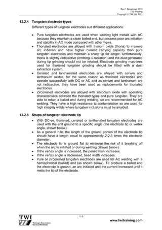 Rev 1 November 2010
TIG Welding
Copyright  TWI Ltd 2011
www.twitraining.com
12-3
12.2.4 Tungsten electrode types
Different types of tungsten electrodes suit different applications:
 Pure tungsten electrodes are used when welding light metals with AC
because they maintain a clean balled end, but possess poor arc initiation
and stability in AC mode compared with other types.
 Thoriated electrodes are alloyed with thorium oxide (thoria) to improve
arc initiation and have higher current carrying capacity than pure
tungsten electrodes and maintain a sharp tip for longer. Unfortunately,
thoria is slightly radioactive (emitting  radiation) and the dust generated
during tip grinding should not be inhaled. Electrode grinding machines
used for thoriated tungsten grinding should be fitted with a dust
extraction system.
 Ceriated and lanthaniated electrodes are alloyed with cerium and
lanthanum oxides, for the same reason as thoriated electrodes and
operate successfully with DC or AC and as cerium and lanthanum are
not radioactive, they have been used as replacements for thoriated
electrodes.
 Zirconiated electrodes are alloyed with zirconium oxide with operating
characteristics between the thoriated types and pure tungsten. They are
able to retain a balled end during welding, so are recommended for AC
welding. They have a high resistance to contamination so are used for
high integrity welds where tungsten inclusions must be avoided.
12.2.5 Shape of tungsten electrode tip
 With DC-ve, thoriated, ceriated or lanthanated tungsten electrodes are
used with the end ground to a specific angle (the electrode tip or vertex
angle, shown below).
 As a general rule, the length of the ground portion of the electrode tip
should have a length equal to approximately 2-2.5 times the electrode
diameter.
 The electrode tip is ground flat to minimise the risk of it breaking off
when the arc is initiated or during welding (shown below).
 If the vertex angle is increased, the penetration increases.
 If the vertex angle is decreased, bead width increases.
 Pure or zirconiated tungsten electrodes are used for AC welding with a
hemispherical (balled) end (as shown below). To produce a balled end
the electrode is ground, an arc initiated and the current increased until it
melts the tip of the electrode.
 