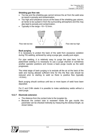 Rev 1 November 2010
TIG Welding
Copyright  TWI Ltd 2011
www.twitraining.com
12-5
Shielding gas flow rate
 Too low and the shielding gas cannot remove the air from the weld area
so result in porosity and contamination.
 Too high and turbulence occurs at the base of the shielding gas column,
air tends to be sucked in from the surrounding atmosphere and this may
also lead to porosity and contamination.
 Typically in the range ~10-~12 l/min.
Back purging
It is necessary to protect the back of the weld from excessive oxidation
during TIG welding, achieved by using a purge gas, usually pure argon.
For pipe welding, it is relatively easy to purge the pipe bore, but for
plate/sheet welding it is necessary to use a purge channel or sometimes
another operator positions and moves a back purge nozzle as the weld
progresses.
The initial stage of back purging is to exclude all the air at the back of the
weld and having allowed sufficient time for this the flow rate should be
reduced prior to starting to weld so there is positive flow (typically
~4 l/min).
Back purging should continue until two or more layers of weld have been
deposited.
For C and C-Mn steels it is possible to make satisfactory welds without a
back purge.
12.2.7 Electrode extension
 The distance from the contact tube to the tungsten tip.
 Because the contact tube is recessed inside the gas nozzle this
parameter can be checked indirectly by measuring the stickout length, as
shown below.
Flow rate too low Flow rate too high
 