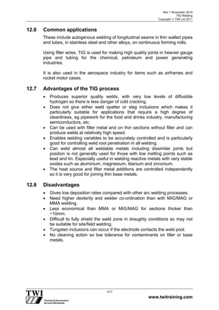 Rev 1 November 2010
TIG Welding
Copyright  TWI Ltd 2011
www.twitraining.com
12-7
12.6 Common applications
These include autogenous welding of longitudinal seams in thin walled pipes
and tubes, in stainless steel and other alloys, on continuous forming mills.
Using filler wires, TIG is used for making high quality joints in heavier gauge
pipe and tubing for the chemical, petroleum and power generating
industries.
It is also used in the aerospace industry for items such as airframes and
rocket motor cases.
12.7 Advantages of the TIG process
 Produces superior quality welds, with very low levels of diffusible
hydrogen so there is less danger of cold cracking.
 Does not give either weld spatter or slag inclusions which makes it
particularly suitable for applications that require a high degree of
cleanliness, eg pipework for the food and drinks industry, manufacturing
semiconductors, etc.
 Can be used with filler metal and on thin sections without filler and can
produce welds at relatively high speed.
 Enables welding variables to be accurately controlled and is particularly
good for controlling weld root penetration in all welding.
 Can weld almost all weldable metals including dissimilar joints but
position is not generally used for those with low melting points such as
lead and tin. Especially useful in welding reactive metals with very stable
oxides such as aluminium, magnesium, titanium and zirconium.
 The heat source and filler metal additions are controlled independently
so it is very good for joining thin base metals.
12.8 Disadvantages
 Gives low deposition rates compared with other arc welding processes.
 Need higher dexterity and welder co-ordination than with MIG/MAG or
MMA welding.
 Less economical than MMA or MIG/MAG for sections thicker than
~10mm.
 Difficult to fully shield the weld zone in draughty conditions so may not
be suitable for site/field welding.
 Tungsten inclusions can occur if the electrode contacts the weld pool.
 No cleaning action so low tolerance for contaminants on filler or base
metals.
 